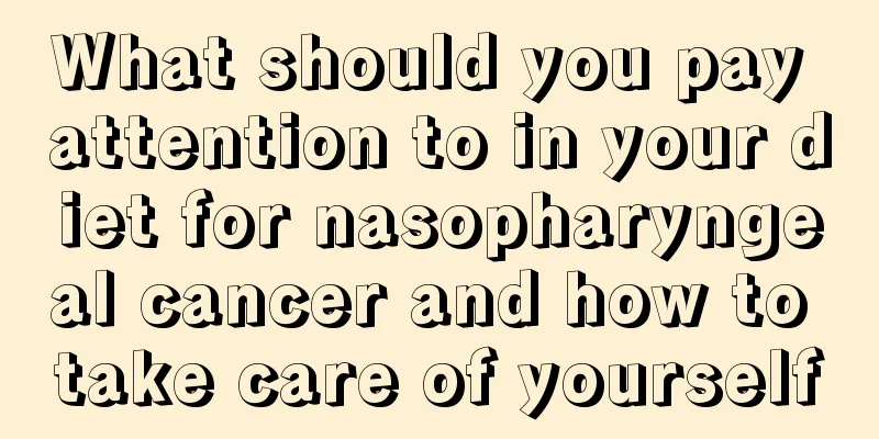 What should you pay attention to in your diet for nasopharyngeal cancer and how to take care of yourself
