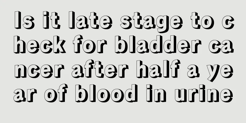 Is it late stage to check for bladder cancer after half a year of blood in urine