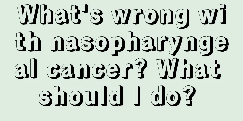 What's wrong with nasopharyngeal cancer? What should I do? 