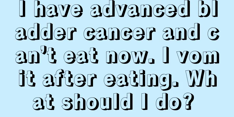 I have advanced bladder cancer and can’t eat now. I vomit after eating. What should I do? 