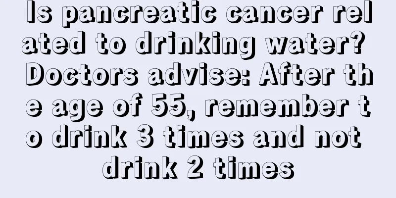 Is pancreatic cancer related to drinking water? Doctors advise: After the age of 55, remember to drink 3 times and not drink 2 times
