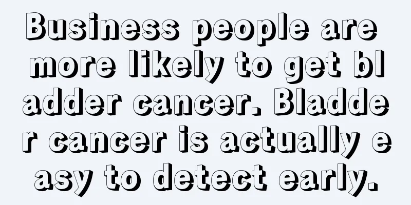 Business people are more likely to get bladder cancer. Bladder cancer is actually easy to detect early.