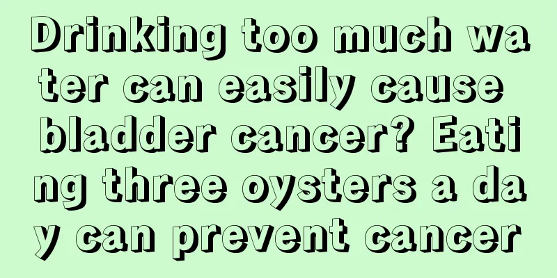 Drinking too much water can easily cause bladder cancer? Eating three oysters a day can prevent cancer
