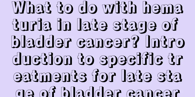 What to do with hematuria in late stage of bladder cancer? Introduction to specific treatments for late stage of bladder cancer