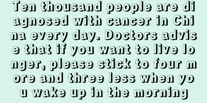 Ten thousand people are diagnosed with cancer in China every day. Doctors advise that if you want to live longer, please stick to four more and three less when you wake up in the morning