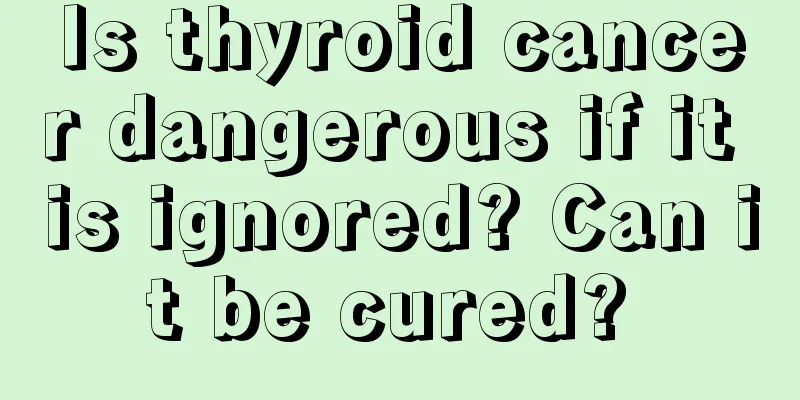 Is thyroid cancer dangerous if it is ignored? Can it be cured? 