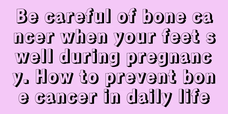 Be careful of bone cancer when your feet swell during pregnancy. How to prevent bone cancer in daily life