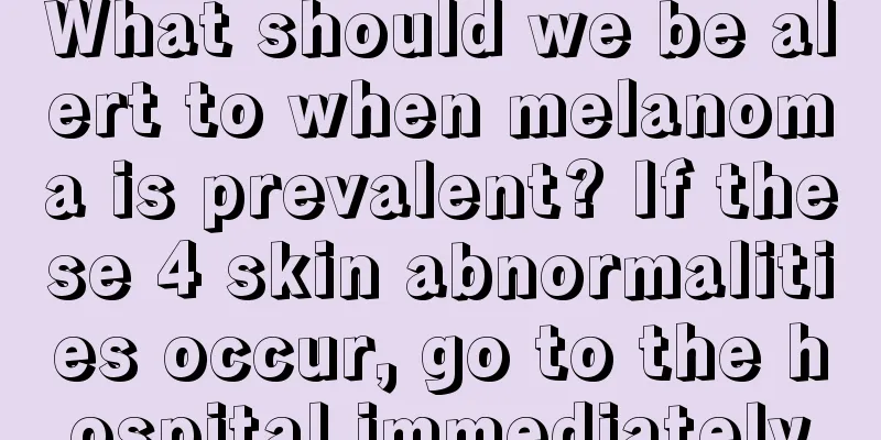 What should we be alert to when melanoma is prevalent? If these 4 skin abnormalities occur, go to the hospital immediately
