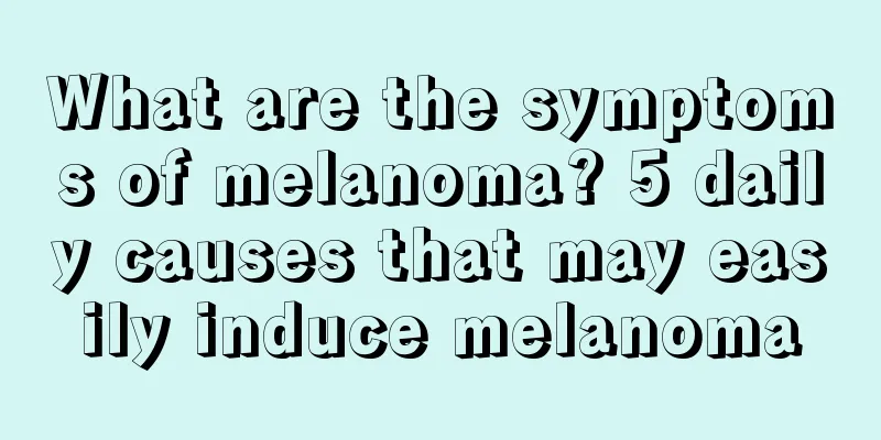What are the symptoms of melanoma? 5 daily causes that may easily induce melanoma