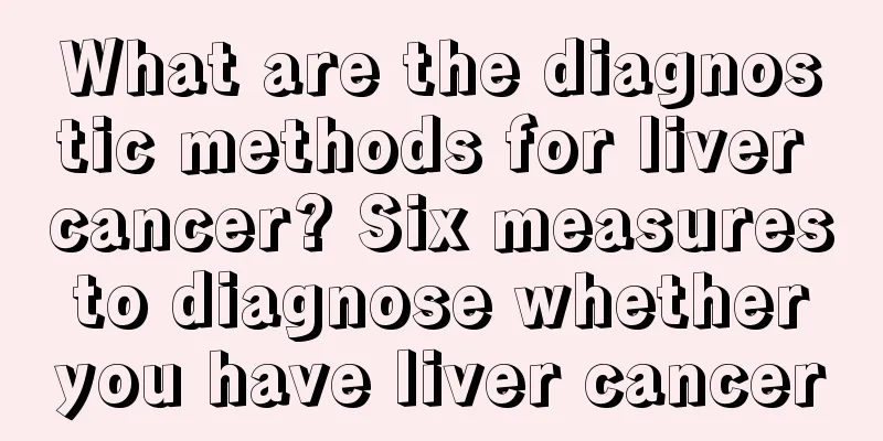 What are the diagnostic methods for liver cancer? Six measures to diagnose whether you have liver cancer