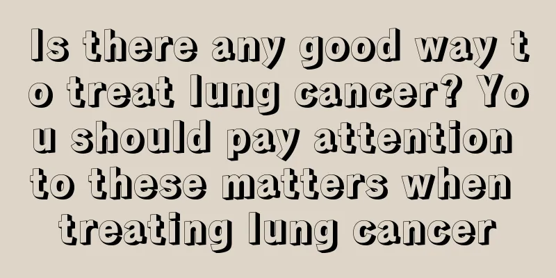 Is there any good way to treat lung cancer? You should pay attention to these matters when treating lung cancer