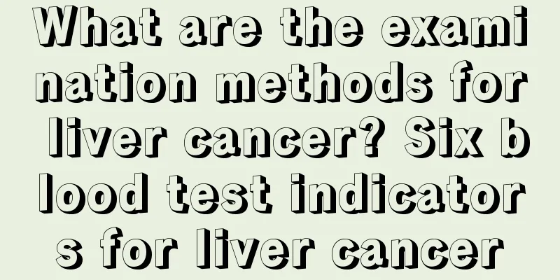 What are the examination methods for liver cancer? Six blood test indicators for liver cancer