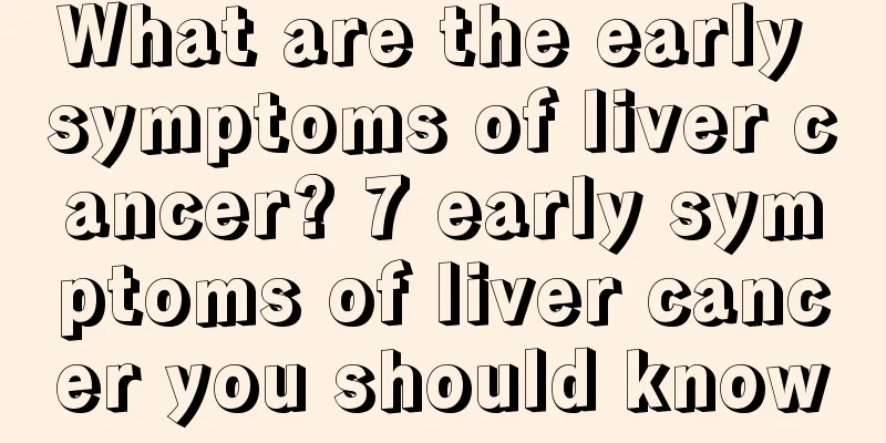 What are the early symptoms of liver cancer? 7 early symptoms of liver cancer you should know