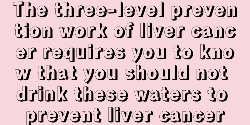 The three-level prevention work of liver cancer requires you to know that you should not drink these waters to prevent liver cancer