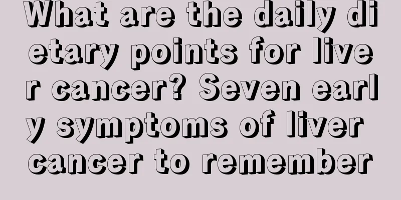 What are the daily dietary points for liver cancer? Seven early symptoms of liver cancer to remember
