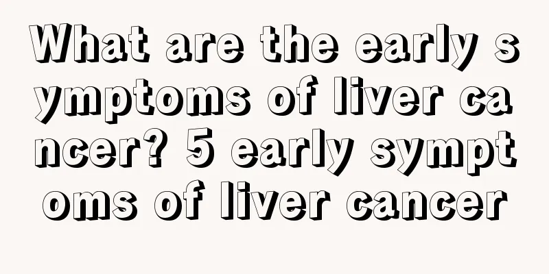 What are the early symptoms of liver cancer? 5 early symptoms of liver cancer