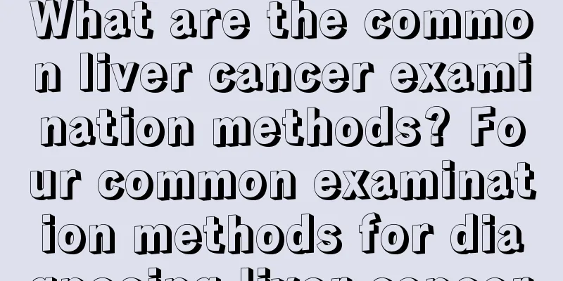 What are the common liver cancer examination methods? Four common examination methods for diagnosing liver cancer