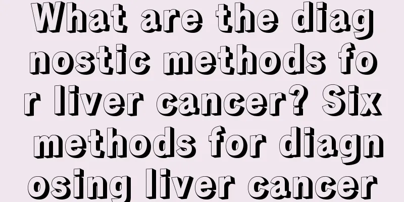 What are the diagnostic methods for liver cancer? Six methods for diagnosing liver cancer