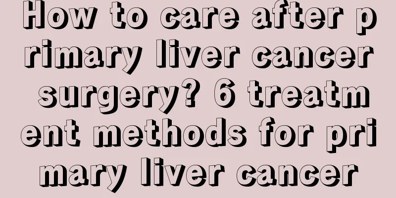 How to care after primary liver cancer surgery? 6 treatment methods for primary liver cancer