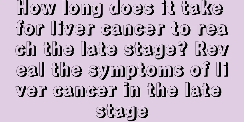 How long does it take for liver cancer to reach the late stage? Reveal the symptoms of liver cancer in the late stage