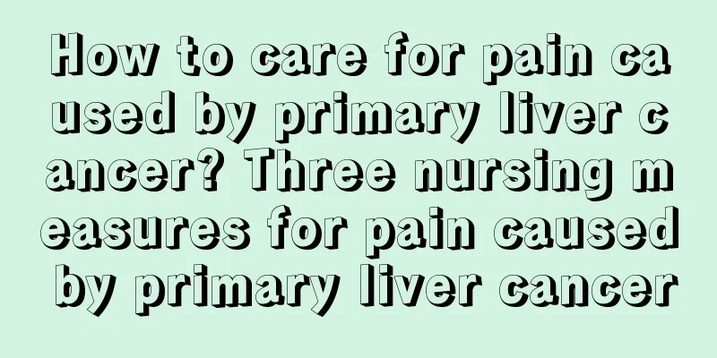 How to care for pain caused by primary liver cancer? Three nursing measures for pain caused by primary liver cancer