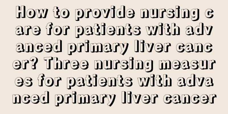How to provide nursing care for patients with advanced primary liver cancer? Three nursing measures for patients with advanced primary liver cancer