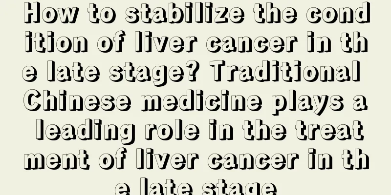 How to stabilize the condition of liver cancer in the late stage? Traditional Chinese medicine plays a leading role in the treatment of liver cancer in the late stage