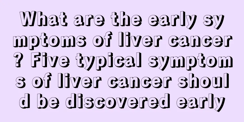 What are the early symptoms of liver cancer? Five typical symptoms of liver cancer should be discovered early