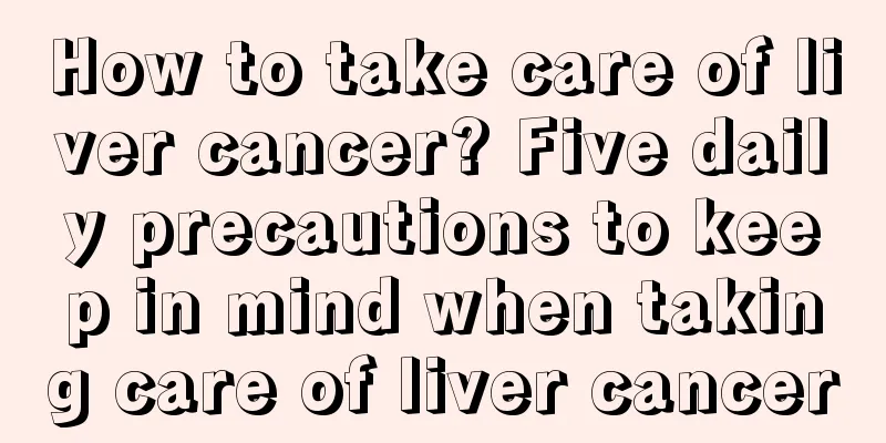 How to take care of liver cancer? Five daily precautions to keep in mind when taking care of liver cancer