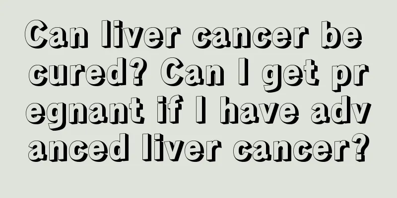 Can liver cancer be cured? Can I get pregnant if I have advanced liver cancer?
