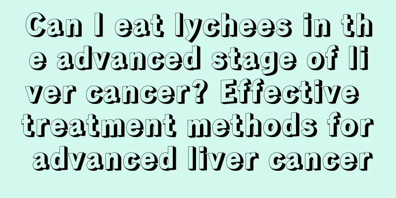 Can I eat lychees in the advanced stage of liver cancer? Effective treatment methods for advanced liver cancer