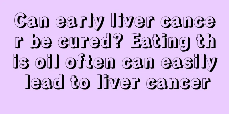 Can early liver cancer be cured? Eating this oil often can easily lead to liver cancer