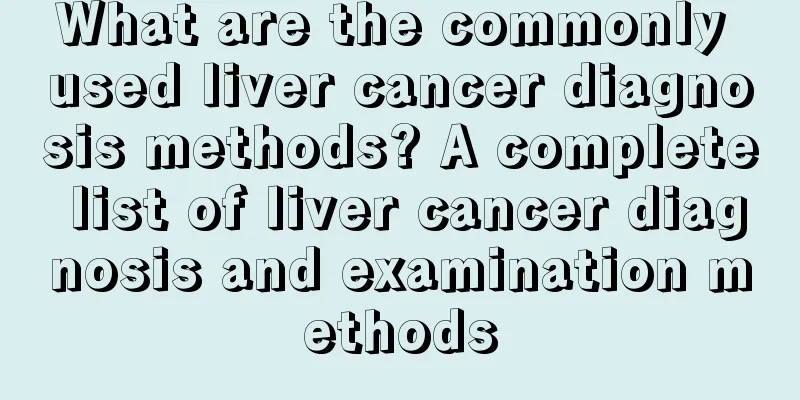 What are the commonly used liver cancer diagnosis methods? A complete list of liver cancer diagnosis and examination methods