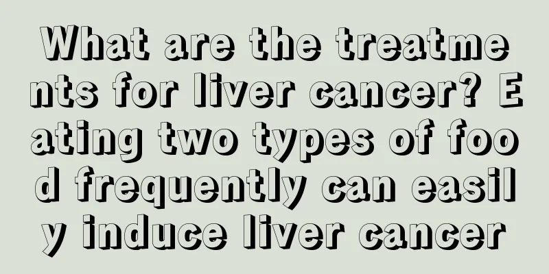 What are the treatments for liver cancer? Eating two types of food frequently can easily induce liver cancer
