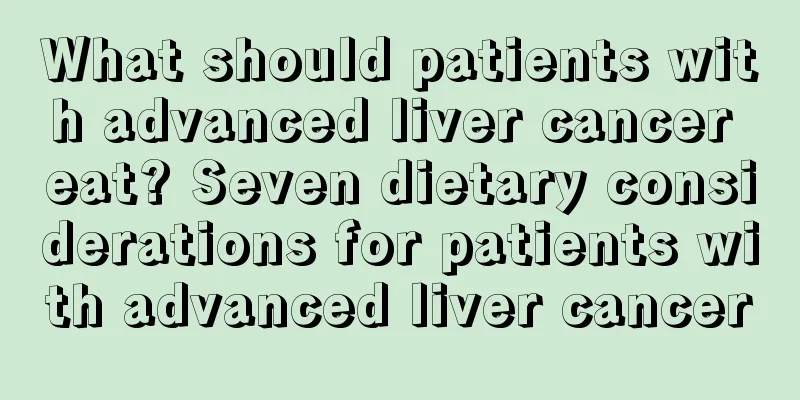What should patients with advanced liver cancer eat? Seven dietary considerations for patients with advanced liver cancer