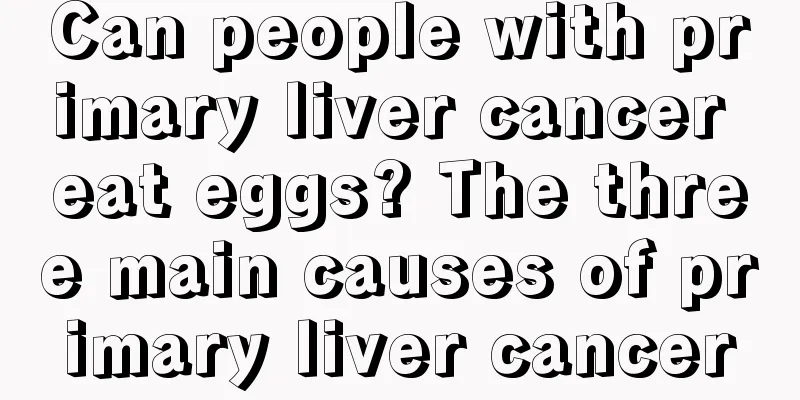 Can people with primary liver cancer eat eggs? The three main causes of primary liver cancer