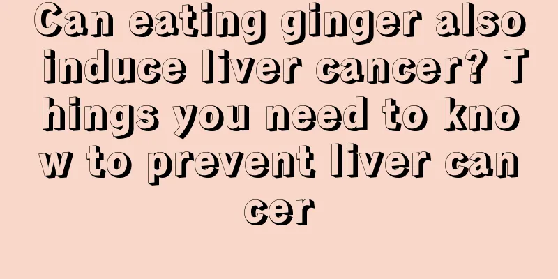 Can eating ginger also induce liver cancer? Things you need to know to prevent liver cancer