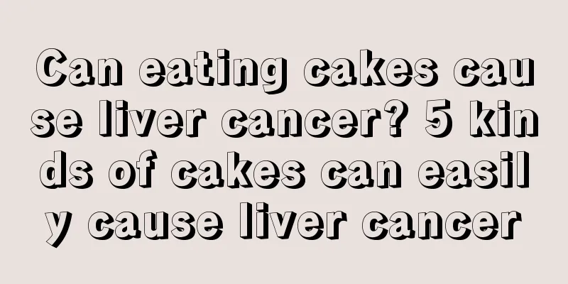 Can eating cakes cause liver cancer? 5 kinds of cakes can easily cause liver cancer