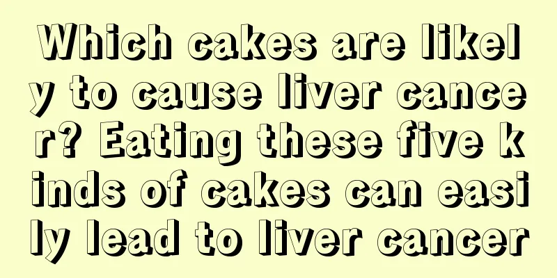 Which cakes are likely to cause liver cancer? Eating these five kinds of cakes can easily lead to liver cancer