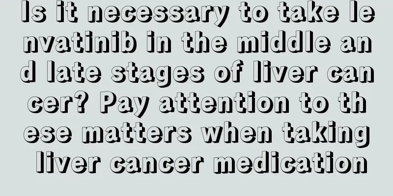 Is it necessary to take lenvatinib in the middle and late stages of liver cancer? Pay attention to these matters when taking liver cancer medication