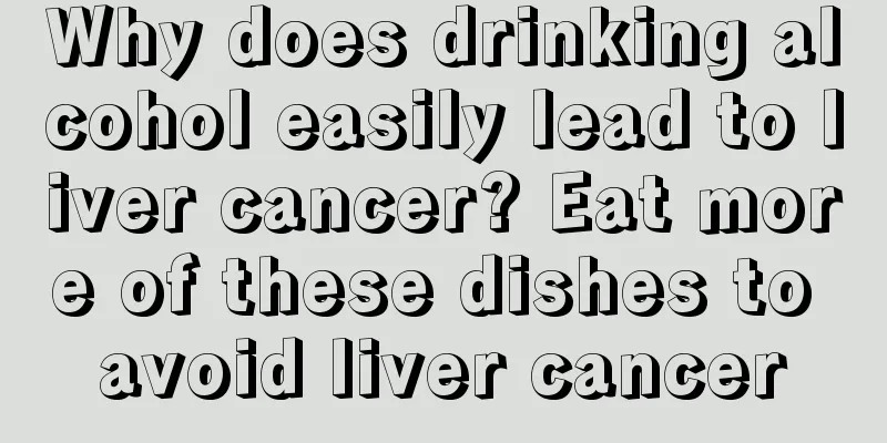 Why does drinking alcohol easily lead to liver cancer? Eat more of these dishes to avoid liver cancer