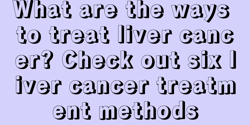 What are the ways to treat liver cancer? Check out six liver cancer treatment methods