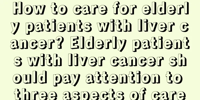 How to care for elderly patients with liver cancer? Elderly patients with liver cancer should pay attention to three aspects of care