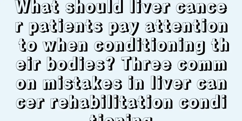 What should liver cancer patients pay attention to when conditioning their bodies? Three common mistakes in liver cancer rehabilitation conditioning