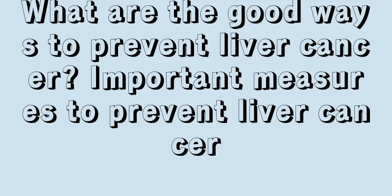 What are the good ways to prevent liver cancer? Important measures to prevent liver cancer