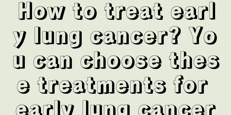 How to treat early lung cancer? You can choose these treatments for early lung cancer