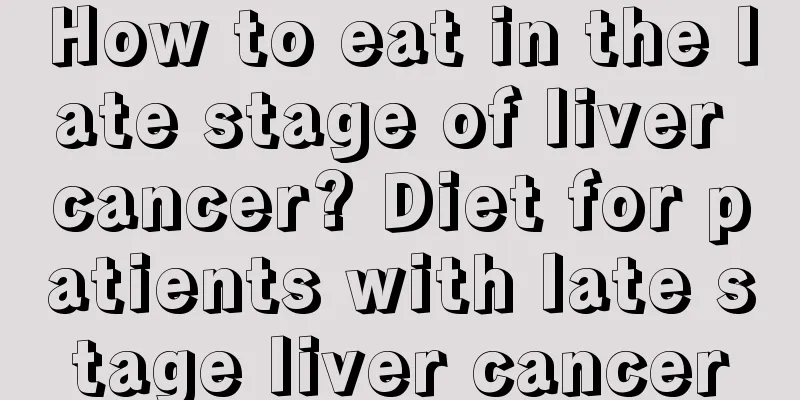 How to eat in the late stage of liver cancer? Diet for patients with late stage liver cancer