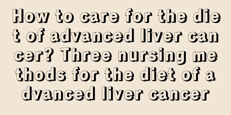 How to care for the diet of advanced liver cancer? Three nursing methods for the diet of advanced liver cancer