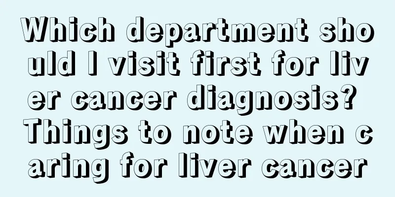 Which department should I visit first for liver cancer diagnosis? Things to note when caring for liver cancer