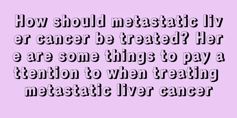 How should metastatic liver cancer be treated? Here are some things to pay attention to when treating metastatic liver cancer